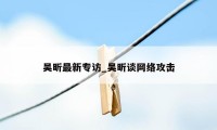 吴昕最新专访_吴昕谈网络攻击