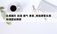 头像图片 动漫 霸气 黑客_网络黑客头像动漫壁纸横屏