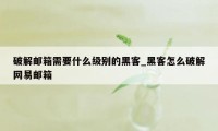 破解邮箱需要什么级别的黑客_黑客怎么破解网易邮箱