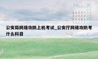 公安局网络攻防上机考试_公安厅网络攻防考什么科目