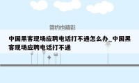 中国黑客现场应聘电话打不通怎么办_中国黑客现场应聘电话打不通