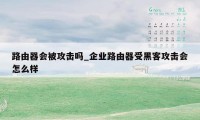 路由器会被攻击吗_企业路由器受黑客攻击会怎么样